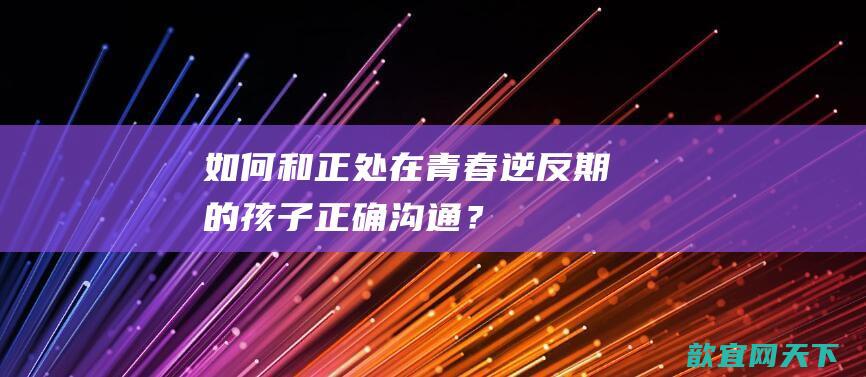 如何和正处在青春逆反期的孩子正确沟通？