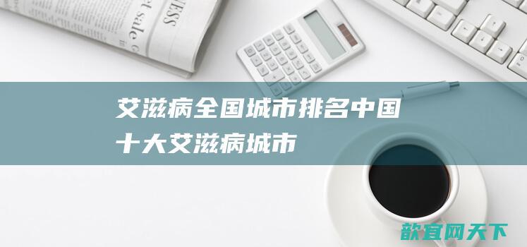 艾滋病全国城市排名 中国十大艾滋病城市