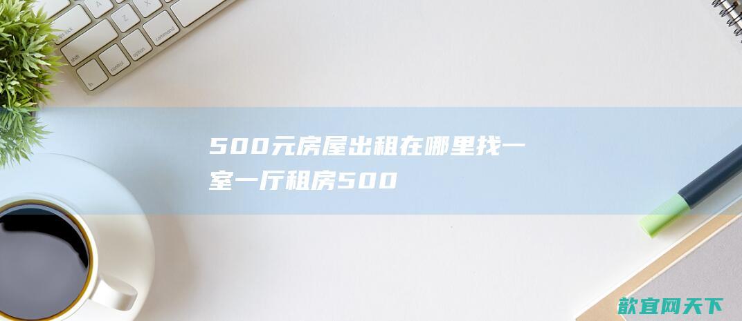 500元房屋出租在哪里找（一室一厅租房500元）