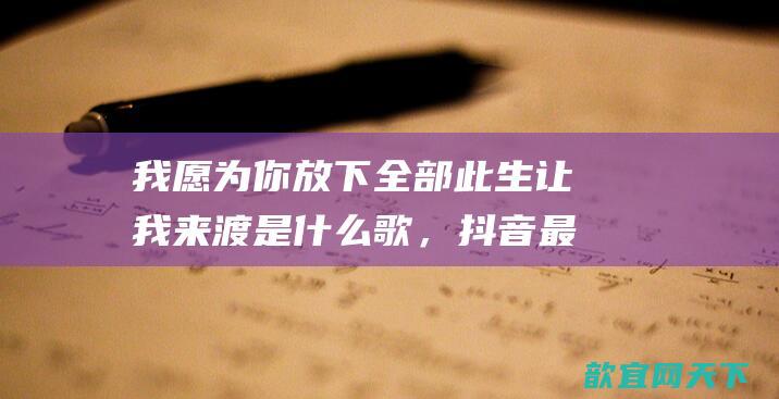 我愿为你放下全部此生让我来渡是什么歌，抖音最火伤感古风歌曲