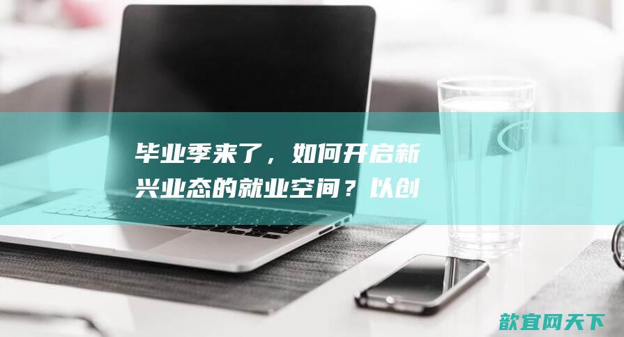 毕业季来了，如何开启新兴业态的就业空间？以创新引领创业，以创业带动高质量就业